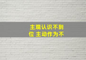 主观认识不到位 主动作为不